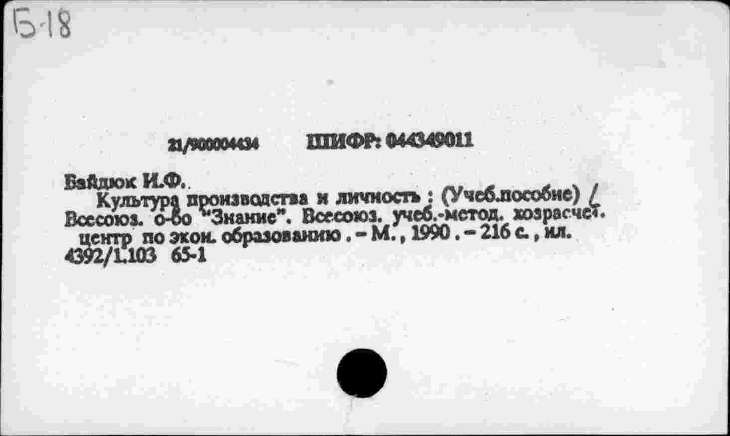 ﻿П/КЮ0044М ШИФР: 044349011
Байдой И.Ф.
Культура производства и личность : (Учсблособие) / Всссоюз. о-бо ''Знание". Всесоюз. учеб.-метод. хозрасчет, центр по экон, образованию. - М., 1990. - 216 а, ил.
4392/L103 65-1